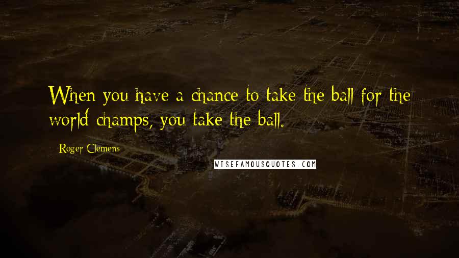 Roger Clemens Quotes: When you have a chance to take the ball for the world champs, you take the ball.
