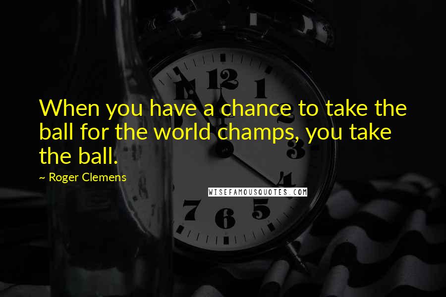 Roger Clemens Quotes: When you have a chance to take the ball for the world champs, you take the ball.