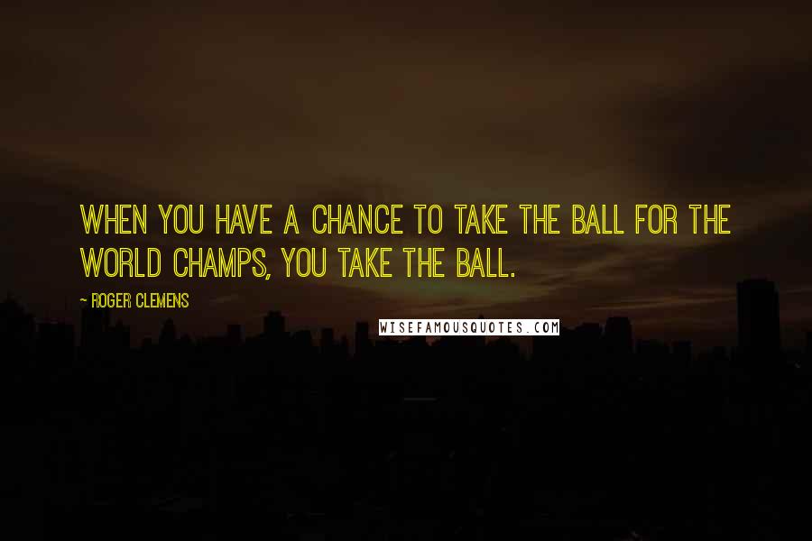 Roger Clemens Quotes: When you have a chance to take the ball for the world champs, you take the ball.