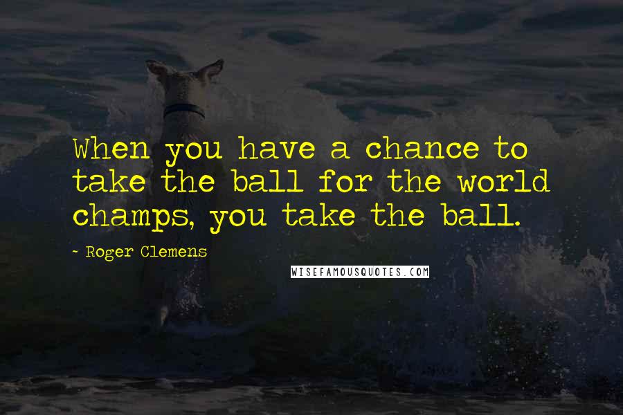 Roger Clemens Quotes: When you have a chance to take the ball for the world champs, you take the ball.