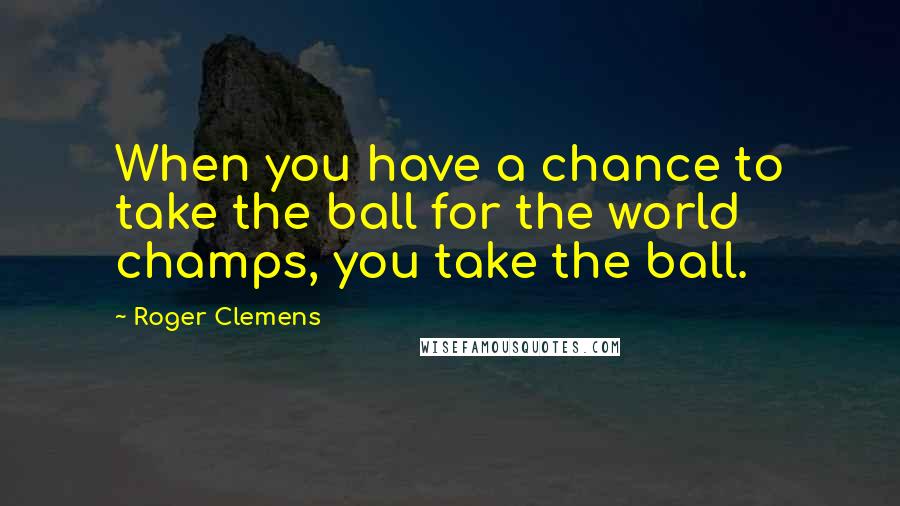 Roger Clemens Quotes: When you have a chance to take the ball for the world champs, you take the ball.