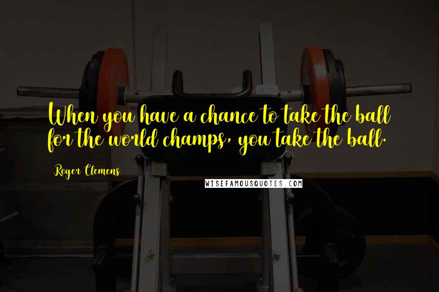 Roger Clemens Quotes: When you have a chance to take the ball for the world champs, you take the ball.