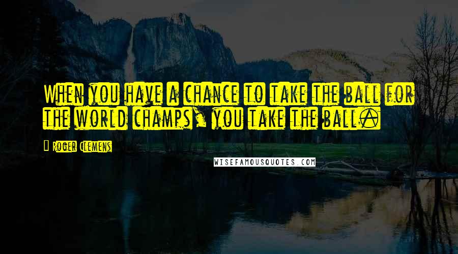 Roger Clemens Quotes: When you have a chance to take the ball for the world champs, you take the ball.