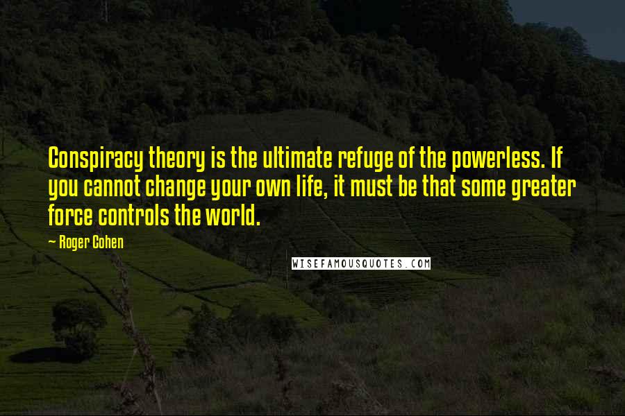 Roger Cohen Quotes: Conspiracy theory is the ultimate refuge of the powerless. If you cannot change your own life, it must be that some greater force controls the world.