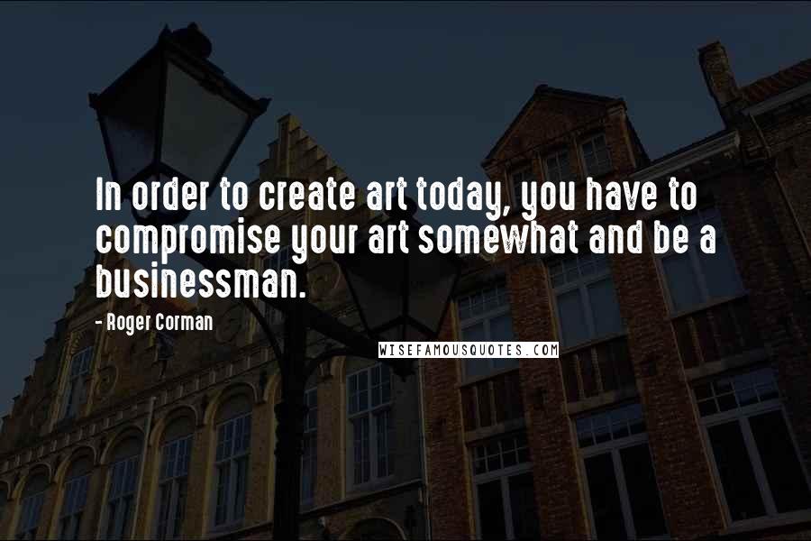 Roger Corman Quotes: In order to create art today, you have to compromise your art somewhat and be a businessman.