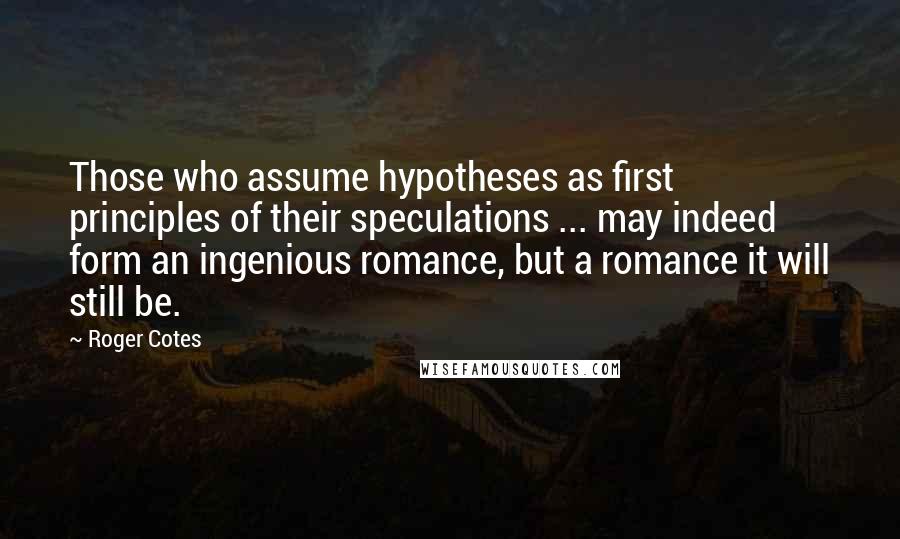 Roger Cotes Quotes: Those who assume hypotheses as first principles of their speculations ... may indeed form an ingenious romance, but a romance it will still be.