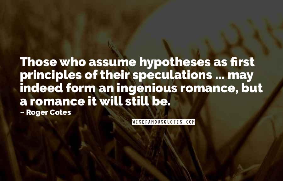 Roger Cotes Quotes: Those who assume hypotheses as first principles of their speculations ... may indeed form an ingenious romance, but a romance it will still be.