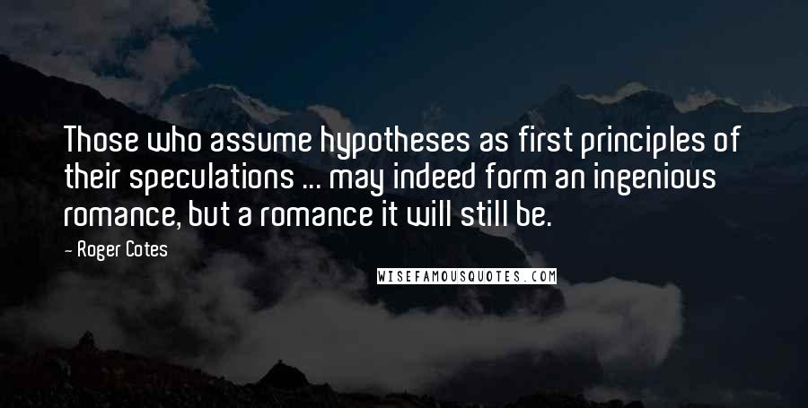 Roger Cotes Quotes: Those who assume hypotheses as first principles of their speculations ... may indeed form an ingenious romance, but a romance it will still be.