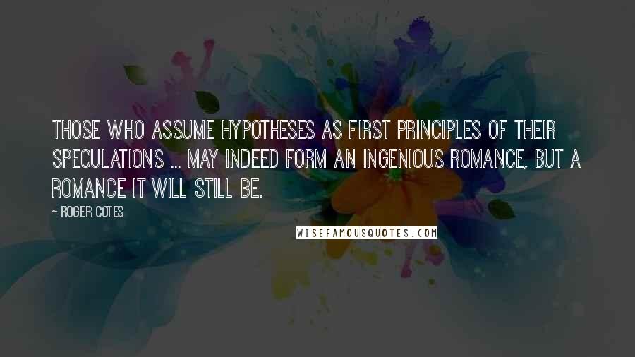 Roger Cotes Quotes: Those who assume hypotheses as first principles of their speculations ... may indeed form an ingenious romance, but a romance it will still be.