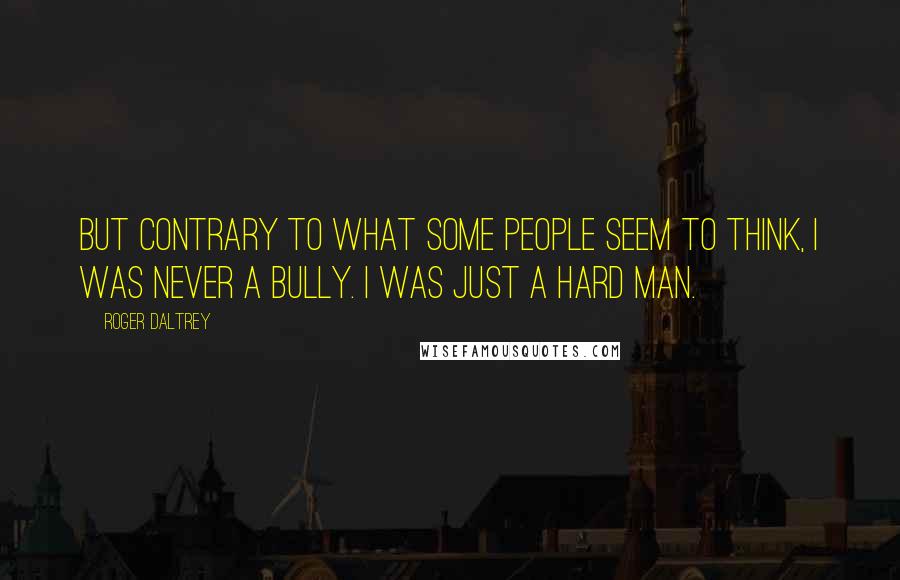 Roger Daltrey Quotes: But contrary to what some people seem to think, I was never a bully. I was just a hard man.