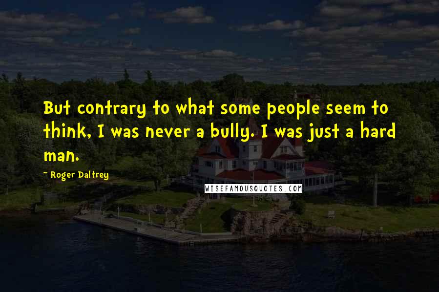Roger Daltrey Quotes: But contrary to what some people seem to think, I was never a bully. I was just a hard man.
