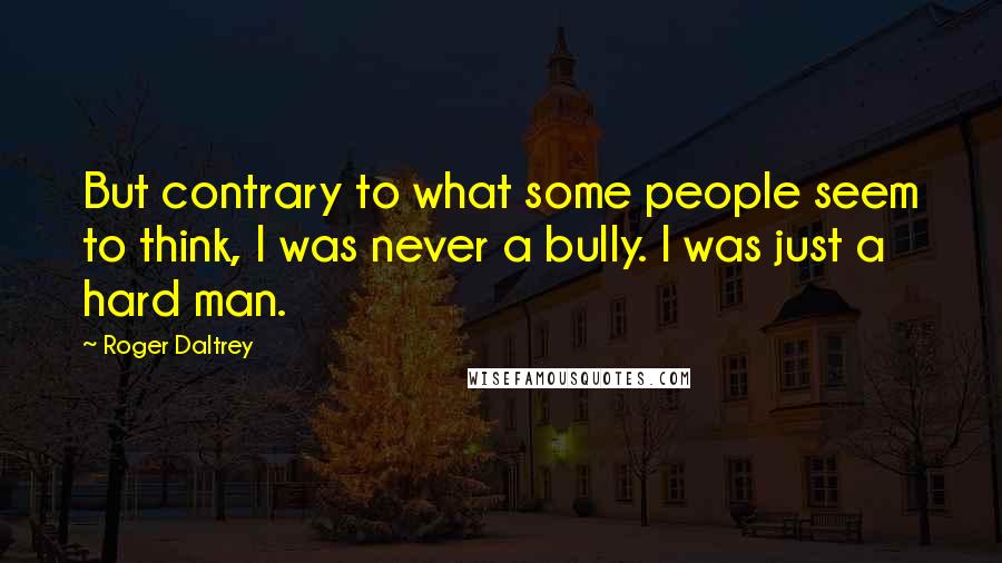 Roger Daltrey Quotes: But contrary to what some people seem to think, I was never a bully. I was just a hard man.