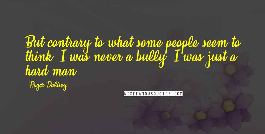 Roger Daltrey Quotes: But contrary to what some people seem to think, I was never a bully. I was just a hard man.