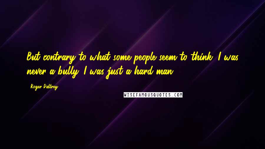 Roger Daltrey Quotes: But contrary to what some people seem to think, I was never a bully. I was just a hard man.