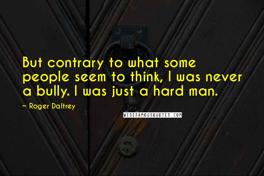 Roger Daltrey Quotes: But contrary to what some people seem to think, I was never a bully. I was just a hard man.