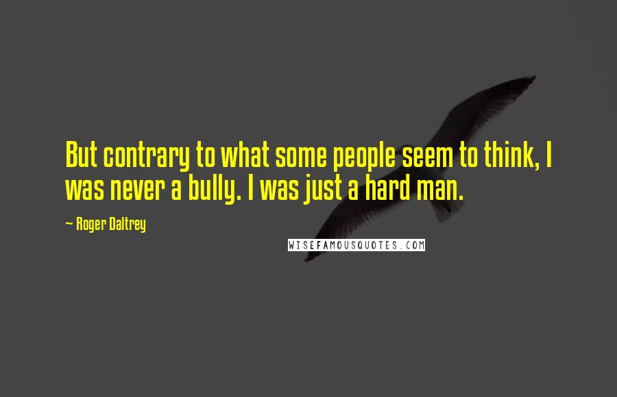 Roger Daltrey Quotes: But contrary to what some people seem to think, I was never a bully. I was just a hard man.
