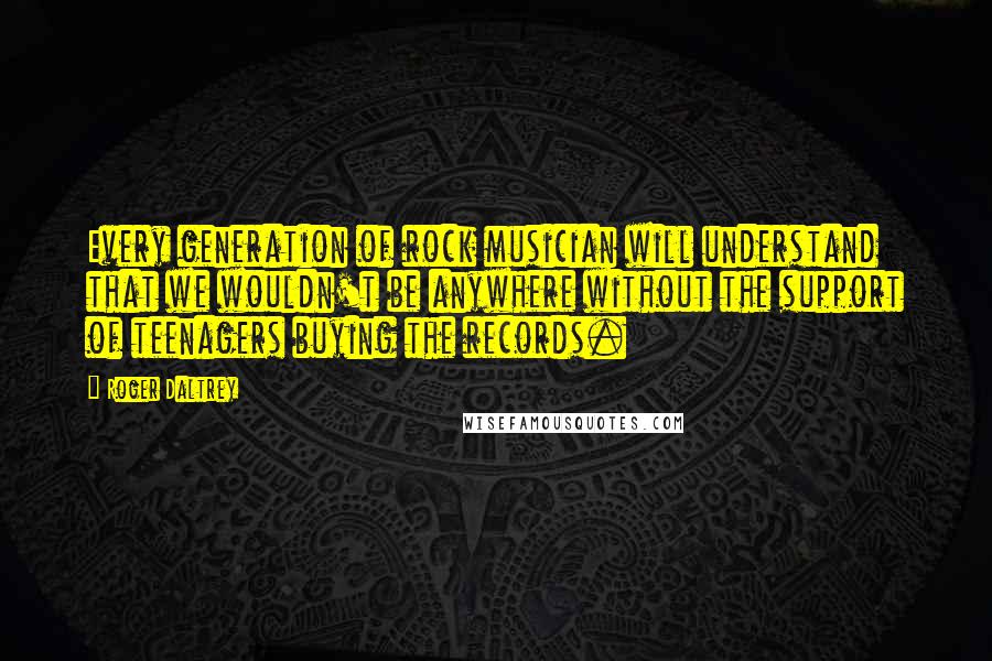 Roger Daltrey Quotes: Every generation of rock musician will understand that we wouldn't be anywhere without the support of teenagers buying the records.
