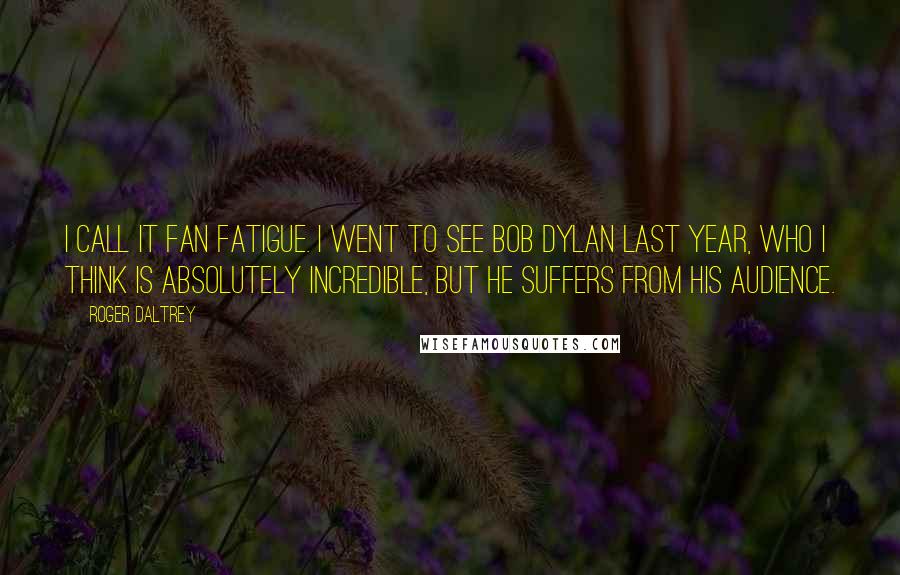 Roger Daltrey Quotes: I call it fan fatigue. I went to see Bob Dylan last year, who I think is absolutely incredible, but he suffers from his audience.