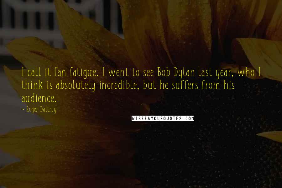 Roger Daltrey Quotes: I call it fan fatigue. I went to see Bob Dylan last year, who I think is absolutely incredible, but he suffers from his audience.