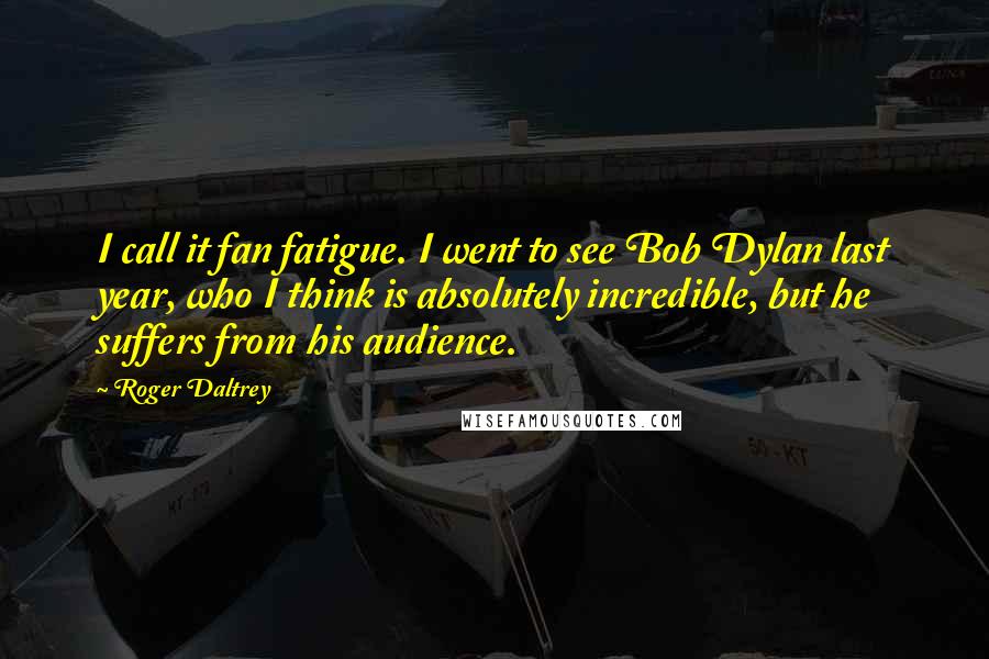 Roger Daltrey Quotes: I call it fan fatigue. I went to see Bob Dylan last year, who I think is absolutely incredible, but he suffers from his audience.