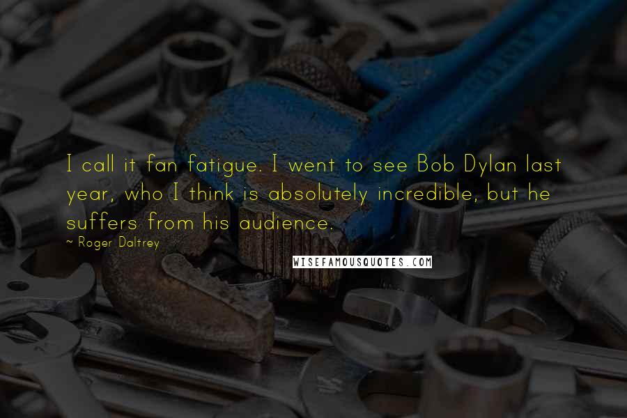 Roger Daltrey Quotes: I call it fan fatigue. I went to see Bob Dylan last year, who I think is absolutely incredible, but he suffers from his audience.