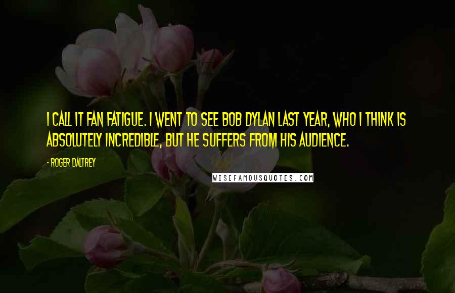 Roger Daltrey Quotes: I call it fan fatigue. I went to see Bob Dylan last year, who I think is absolutely incredible, but he suffers from his audience.