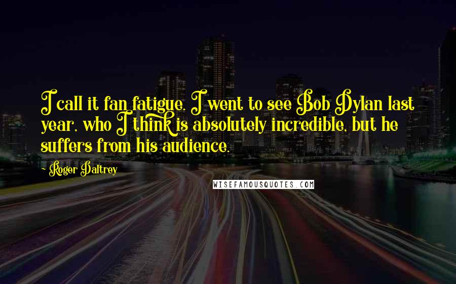 Roger Daltrey Quotes: I call it fan fatigue. I went to see Bob Dylan last year, who I think is absolutely incredible, but he suffers from his audience.