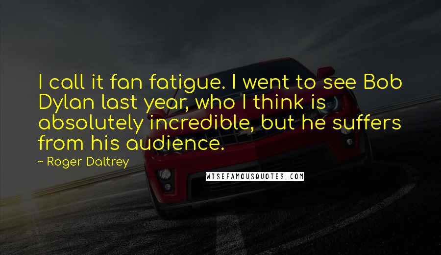 Roger Daltrey Quotes: I call it fan fatigue. I went to see Bob Dylan last year, who I think is absolutely incredible, but he suffers from his audience.