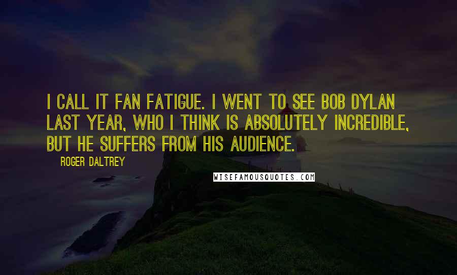 Roger Daltrey Quotes: I call it fan fatigue. I went to see Bob Dylan last year, who I think is absolutely incredible, but he suffers from his audience.