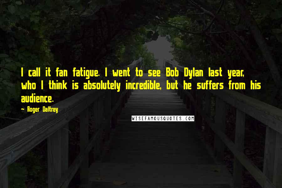 Roger Daltrey Quotes: I call it fan fatigue. I went to see Bob Dylan last year, who I think is absolutely incredible, but he suffers from his audience.