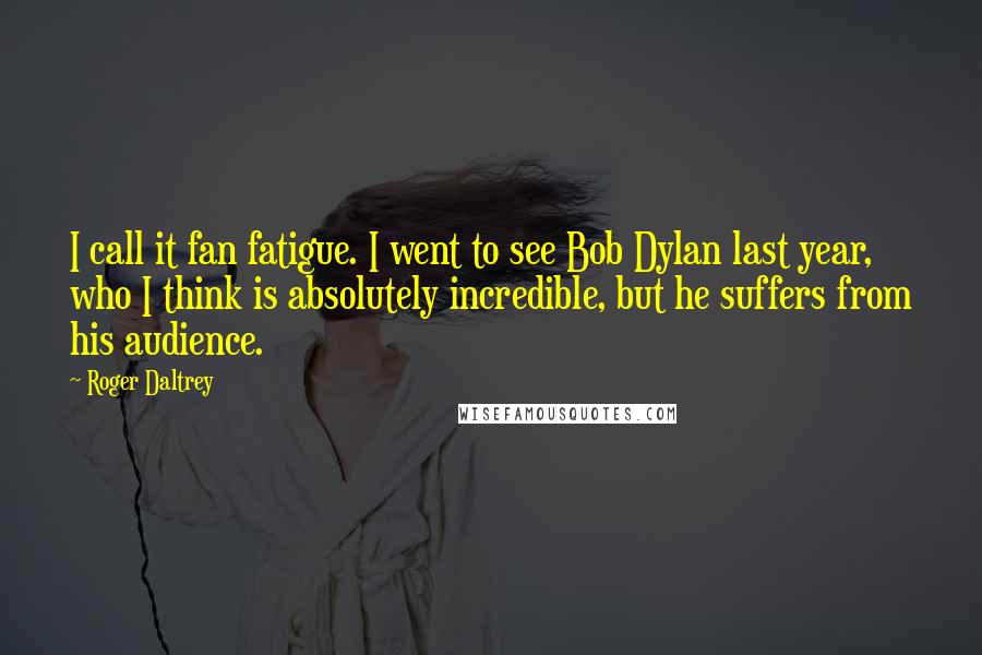 Roger Daltrey Quotes: I call it fan fatigue. I went to see Bob Dylan last year, who I think is absolutely incredible, but he suffers from his audience.