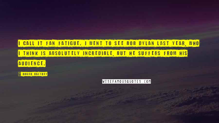 Roger Daltrey Quotes: I call it fan fatigue. I went to see Bob Dylan last year, who I think is absolutely incredible, but he suffers from his audience.