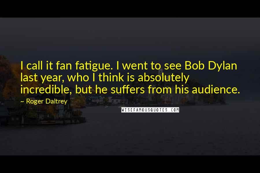 Roger Daltrey Quotes: I call it fan fatigue. I went to see Bob Dylan last year, who I think is absolutely incredible, but he suffers from his audience.