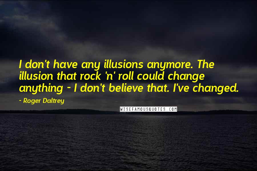 Roger Daltrey Quotes: I don't have any illusions anymore. The illusion that rock 'n' roll could change anything - I don't believe that. I've changed.