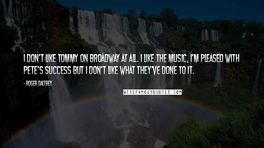 Roger Daltrey Quotes: I don't like Tommy on Broadway at all. I like the music, I'm pleased with Pete's success but I don't like what they've done to it.