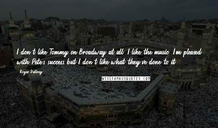 Roger Daltrey Quotes: I don't like Tommy on Broadway at all. I like the music, I'm pleased with Pete's success but I don't like what they've done to it.