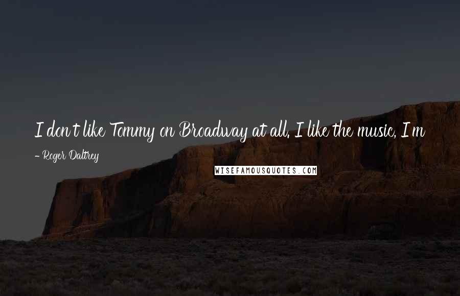 Roger Daltrey Quotes: I don't like Tommy on Broadway at all. I like the music, I'm pleased with Pete's success but I don't like what they've done to it.