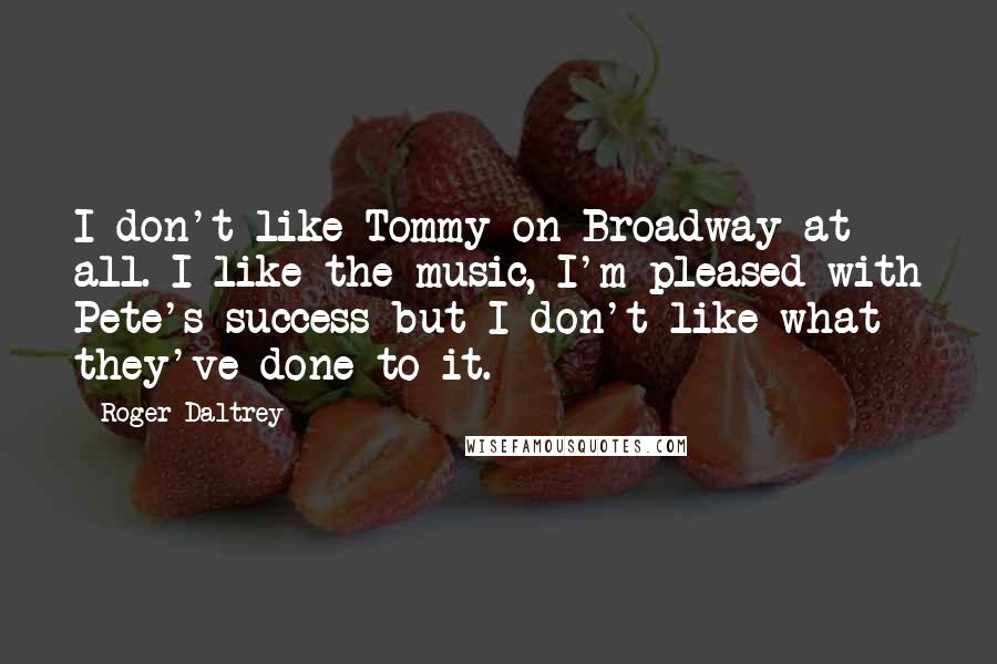 Roger Daltrey Quotes: I don't like Tommy on Broadway at all. I like the music, I'm pleased with Pete's success but I don't like what they've done to it.