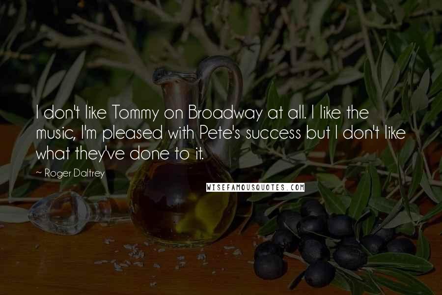 Roger Daltrey Quotes: I don't like Tommy on Broadway at all. I like the music, I'm pleased with Pete's success but I don't like what they've done to it.