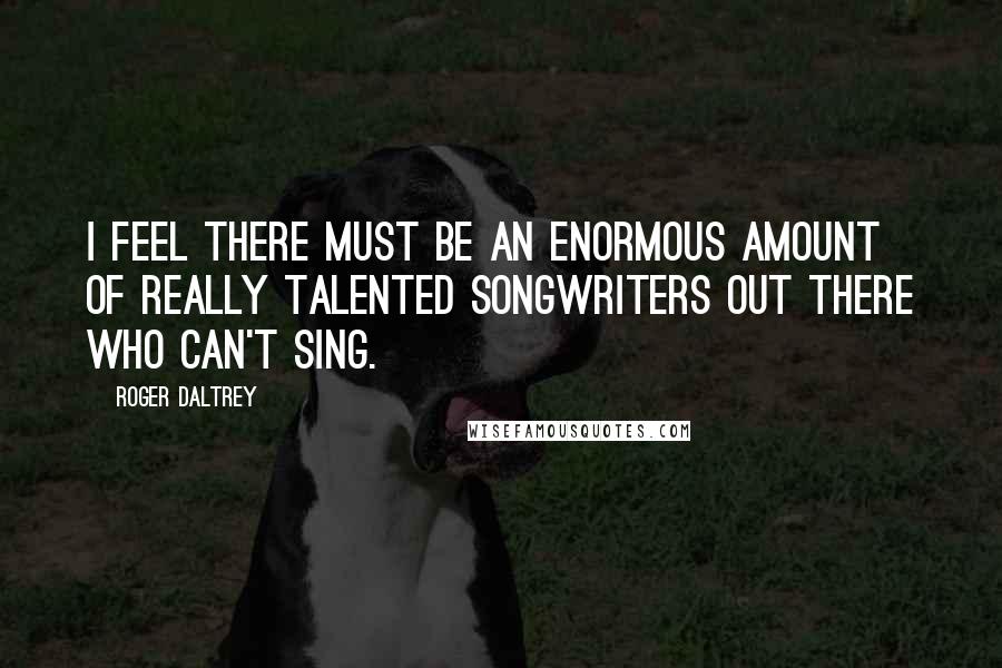Roger Daltrey Quotes: I feel there must be an enormous amount of really talented songwriters out there who can't sing.