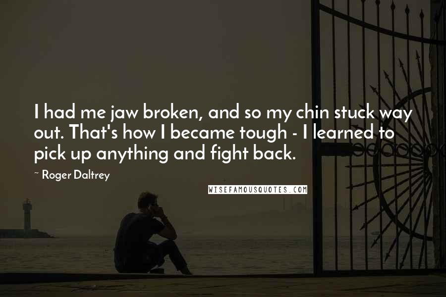 Roger Daltrey Quotes: I had me jaw broken, and so my chin stuck way out. That's how I became tough - I learned to pick up anything and fight back.