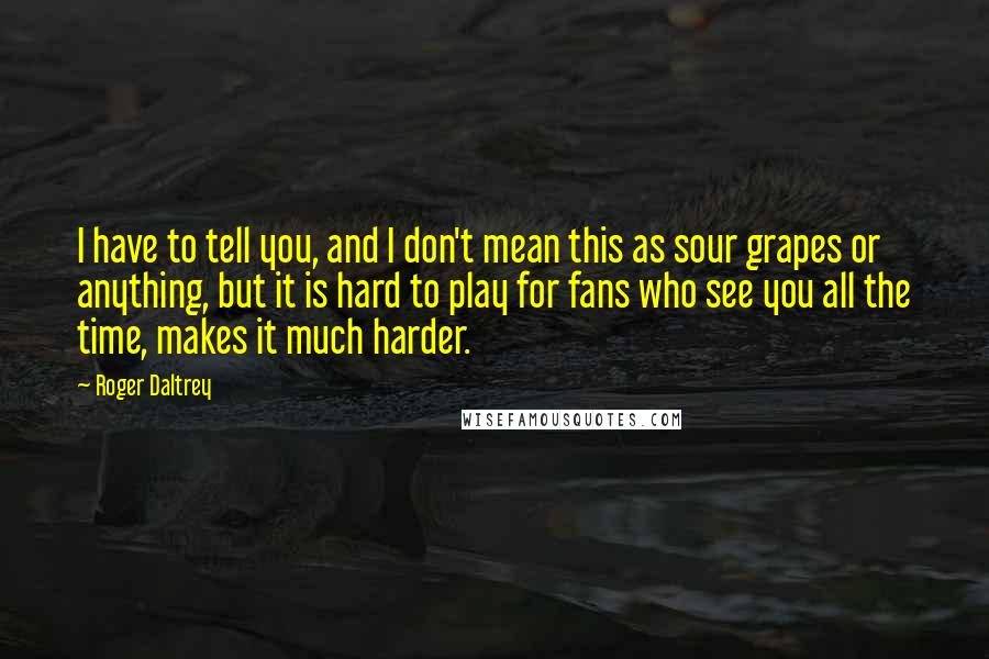 Roger Daltrey Quotes: I have to tell you, and I don't mean this as sour grapes or anything, but it is hard to play for fans who see you all the time, makes it much harder.