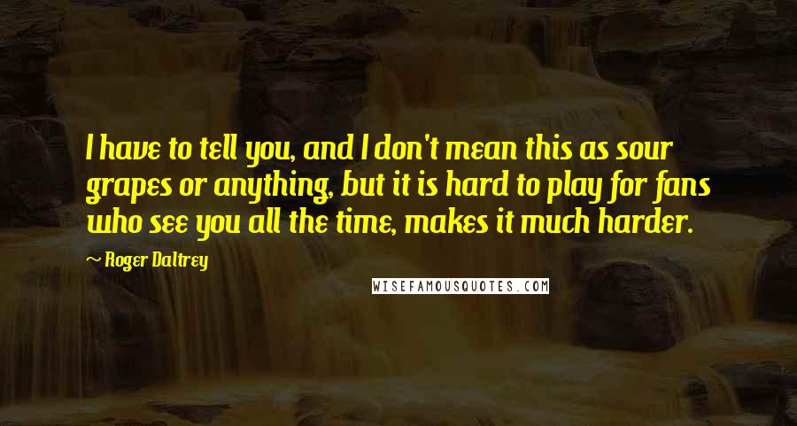 Roger Daltrey Quotes: I have to tell you, and I don't mean this as sour grapes or anything, but it is hard to play for fans who see you all the time, makes it much harder.