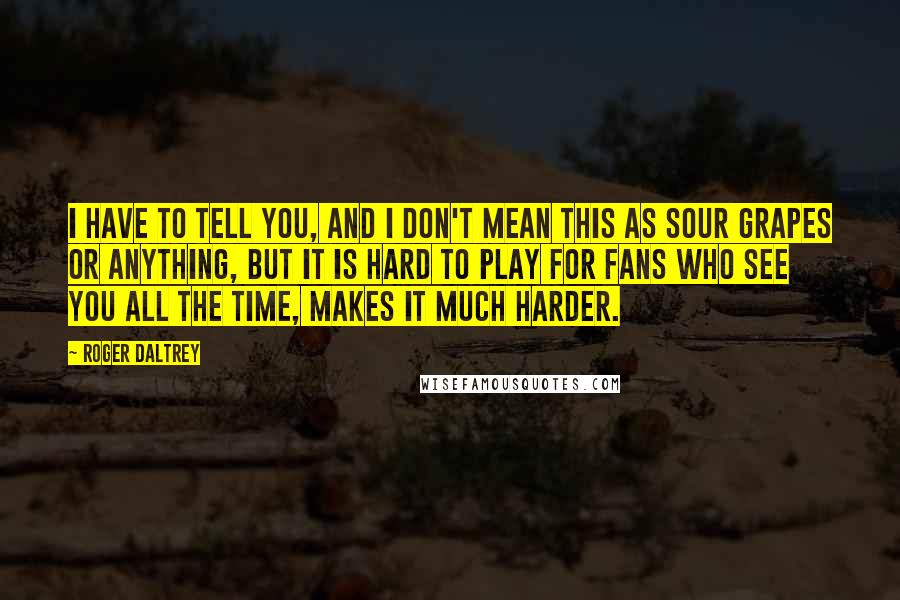 Roger Daltrey Quotes: I have to tell you, and I don't mean this as sour grapes or anything, but it is hard to play for fans who see you all the time, makes it much harder.