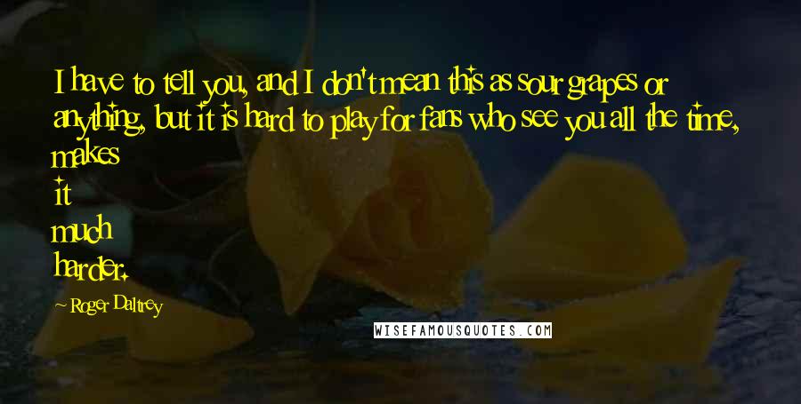 Roger Daltrey Quotes: I have to tell you, and I don't mean this as sour grapes or anything, but it is hard to play for fans who see you all the time, makes it much harder.