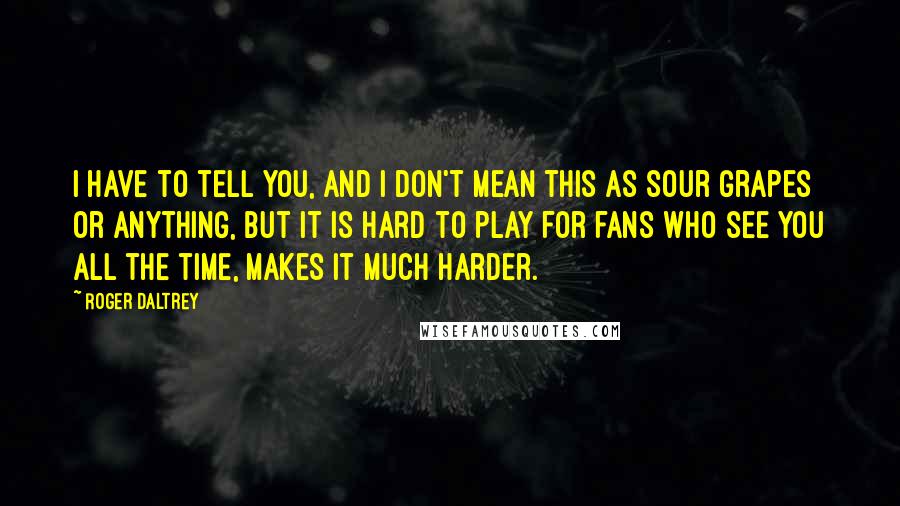 Roger Daltrey Quotes: I have to tell you, and I don't mean this as sour grapes or anything, but it is hard to play for fans who see you all the time, makes it much harder.