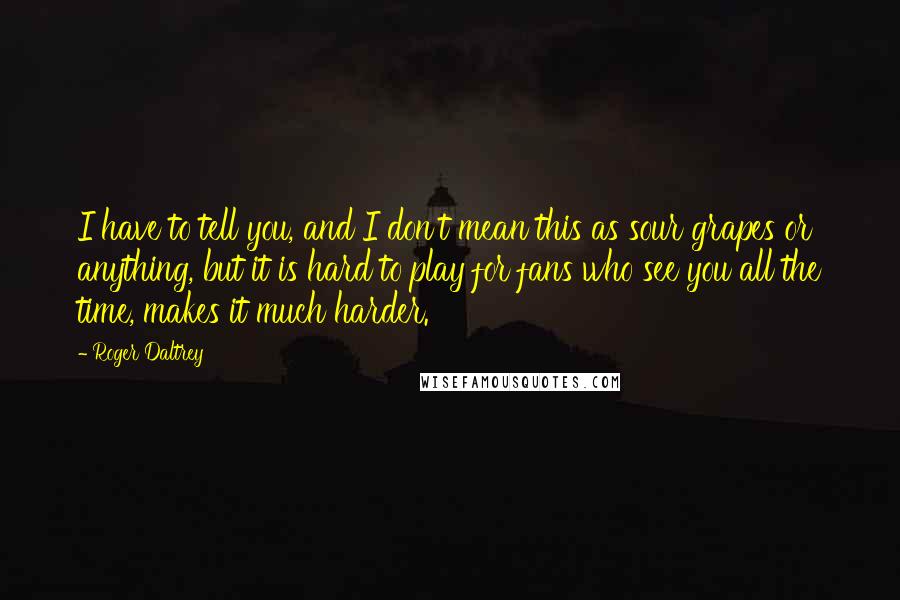 Roger Daltrey Quotes: I have to tell you, and I don't mean this as sour grapes or anything, but it is hard to play for fans who see you all the time, makes it much harder.