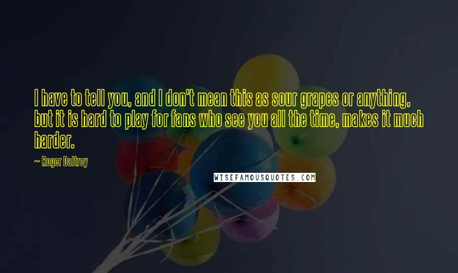 Roger Daltrey Quotes: I have to tell you, and I don't mean this as sour grapes or anything, but it is hard to play for fans who see you all the time, makes it much harder.