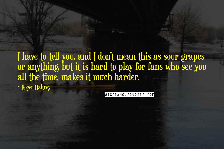 Roger Daltrey Quotes: I have to tell you, and I don't mean this as sour grapes or anything, but it is hard to play for fans who see you all the time, makes it much harder.