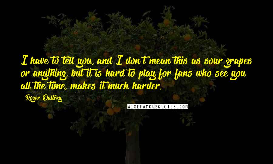 Roger Daltrey Quotes: I have to tell you, and I don't mean this as sour grapes or anything, but it is hard to play for fans who see you all the time, makes it much harder.